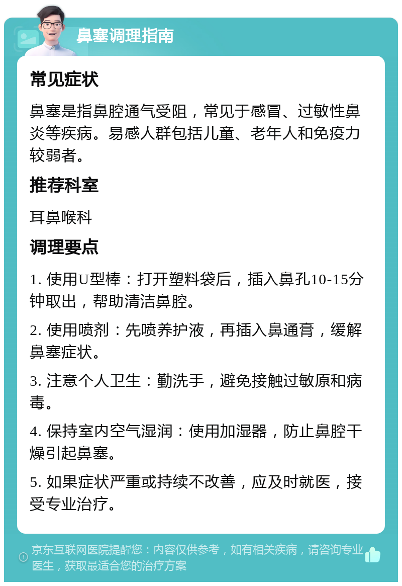 鼻塞调理指南 常见症状 鼻塞是指鼻腔通气受阻，常见于感冒、过敏性鼻炎等疾病。易感人群包括儿童、老年人和免疫力较弱者。 推荐科室 耳鼻喉科 调理要点 1. 使用U型棒：打开塑料袋后，插入鼻孔10-15分钟取出，帮助清洁鼻腔。 2. 使用喷剂：先喷养护液，再插入鼻通膏，缓解鼻塞症状。 3. 注意个人卫生：勤洗手，避免接触过敏原和病毒。 4. 保持室内空气湿润：使用加湿器，防止鼻腔干燥引起鼻塞。 5. 如果症状严重或持续不改善，应及时就医，接受专业治疗。