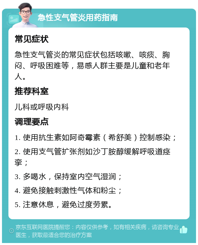 急性支气管炎用药指南 常见症状 急性支气管炎的常见症状包括咳嗽、咳痰、胸闷、呼吸困难等，易感人群主要是儿童和老年人。 推荐科室 儿科或呼吸内科 调理要点 1. 使用抗生素如阿奇霉素（希舒美）控制感染； 2. 使用支气管扩张剂如沙丁胺醇缓解呼吸道痉挛； 3. 多喝水，保持室内空气湿润； 4. 避免接触刺激性气体和粉尘； 5. 注意休息，避免过度劳累。