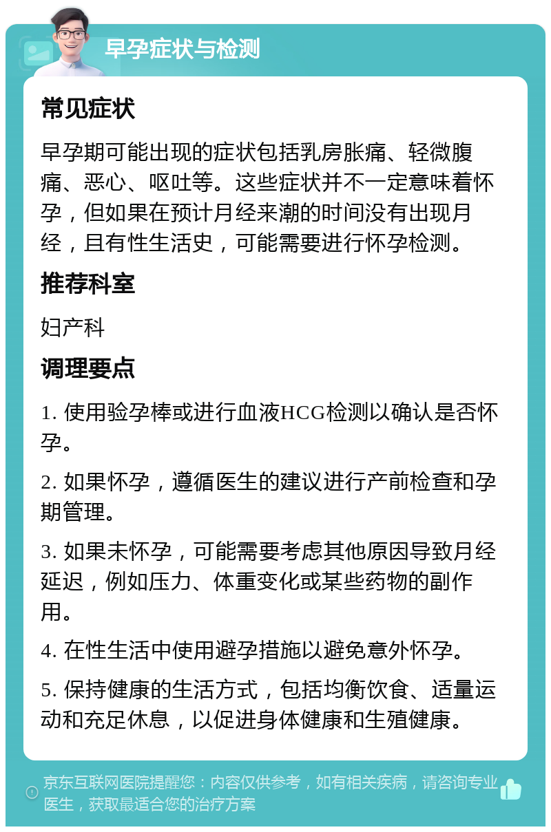 早孕症状与检测 常见症状 早孕期可能出现的症状包括乳房胀痛、轻微腹痛、恶心、呕吐等。这些症状并不一定意味着怀孕，但如果在预计月经来潮的时间没有出现月经，且有性生活史，可能需要进行怀孕检测。 推荐科室 妇产科 调理要点 1. 使用验孕棒或进行血液HCG检测以确认是否怀孕。 2. 如果怀孕，遵循医生的建议进行产前检查和孕期管理。 3. 如果未怀孕，可能需要考虑其他原因导致月经延迟，例如压力、体重变化或某些药物的副作用。 4. 在性生活中使用避孕措施以避免意外怀孕。 5. 保持健康的生活方式，包括均衡饮食、适量运动和充足休息，以促进身体健康和生殖健康。