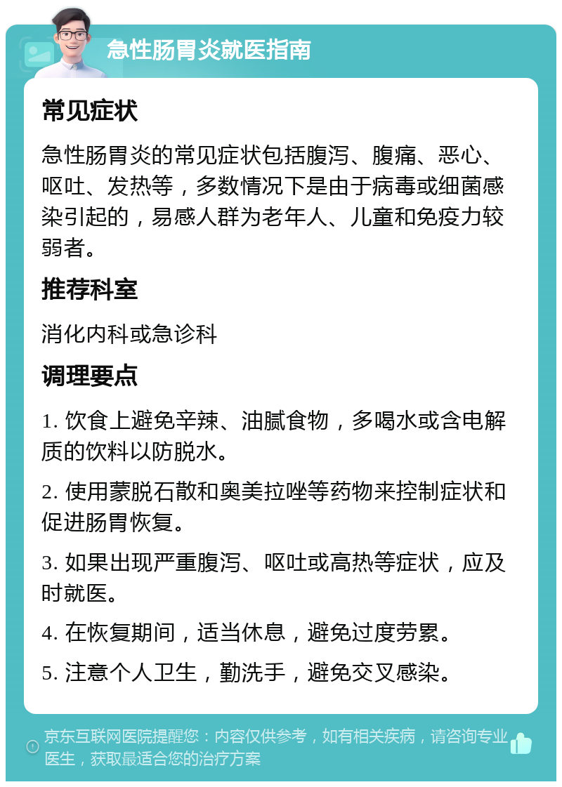 急性肠胃炎就医指南 常见症状 急性肠胃炎的常见症状包括腹泻、腹痛、恶心、呕吐、发热等，多数情况下是由于病毒或细菌感染引起的，易感人群为老年人、儿童和免疫力较弱者。 推荐科室 消化内科或急诊科 调理要点 1. 饮食上避免辛辣、油腻食物，多喝水或含电解质的饮料以防脱水。 2. 使用蒙脱石散和奥美拉唑等药物来控制症状和促进肠胃恢复。 3. 如果出现严重腹泻、呕吐或高热等症状，应及时就医。 4. 在恢复期间，适当休息，避免过度劳累。 5. 注意个人卫生，勤洗手，避免交叉感染。