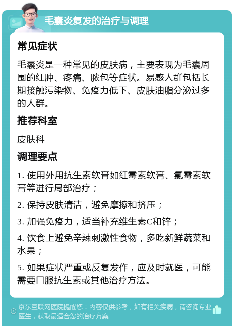 毛囊炎复发的治疗与调理 常见症状 毛囊炎是一种常见的皮肤病，主要表现为毛囊周围的红肿、疼痛、脓包等症状。易感人群包括长期接触污染物、免疫力低下、皮肤油脂分泌过多的人群。 推荐科室 皮肤科 调理要点 1. 使用外用抗生素软膏如红霉素软膏、氯霉素软膏等进行局部治疗； 2. 保持皮肤清洁，避免摩擦和挤压； 3. 加强免疫力，适当补充维生素C和锌； 4. 饮食上避免辛辣刺激性食物，多吃新鲜蔬菜和水果； 5. 如果症状严重或反复发作，应及时就医，可能需要口服抗生素或其他治疗方法。