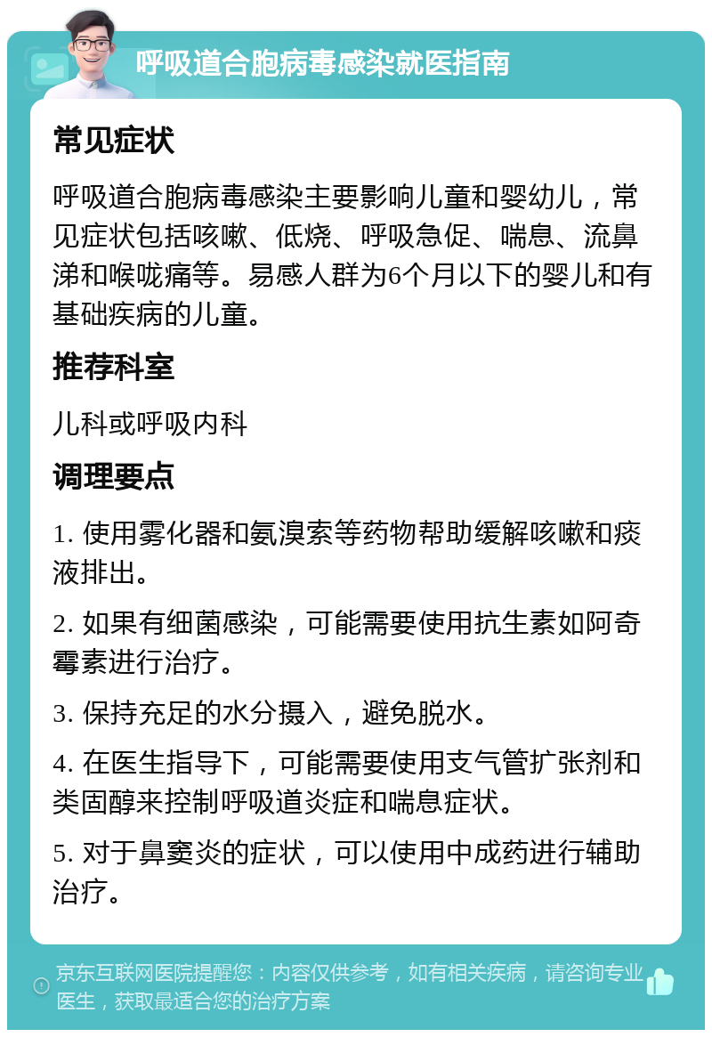 呼吸道合胞病毒感染就医指南 常见症状 呼吸道合胞病毒感染主要影响儿童和婴幼儿，常见症状包括咳嗽、低烧、呼吸急促、喘息、流鼻涕和喉咙痛等。易感人群为6个月以下的婴儿和有基础疾病的儿童。 推荐科室 儿科或呼吸内科 调理要点 1. 使用雾化器和氨溴索等药物帮助缓解咳嗽和痰液排出。 2. 如果有细菌感染，可能需要使用抗生素如阿奇霉素进行治疗。 3. 保持充足的水分摄入，避免脱水。 4. 在医生指导下，可能需要使用支气管扩张剂和类固醇来控制呼吸道炎症和喘息症状。 5. 对于鼻窦炎的症状，可以使用中成药进行辅助治疗。