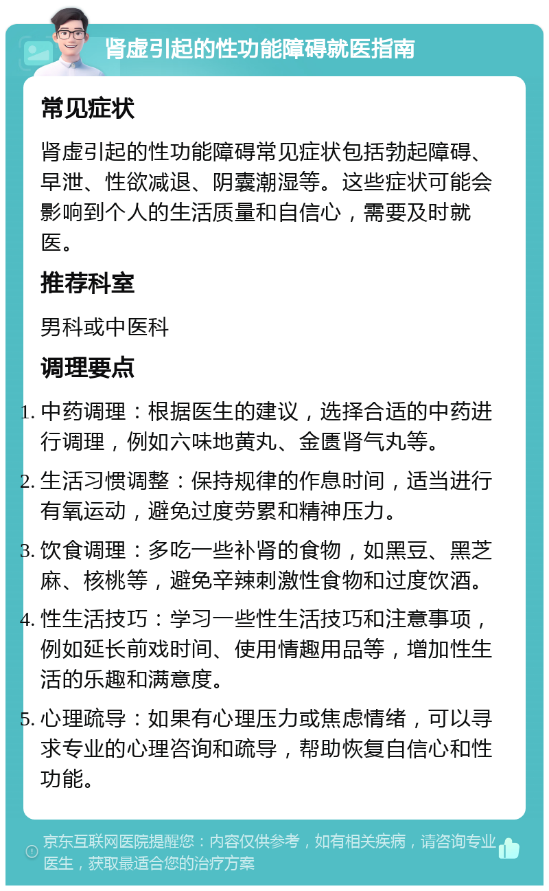 肾虚引起的性功能障碍就医指南 常见症状 肾虚引起的性功能障碍常见症状包括勃起障碍、早泄、性欲减退、阴囊潮湿等。这些症状可能会影响到个人的生活质量和自信心，需要及时就医。 推荐科室 男科或中医科 调理要点 中药调理：根据医生的建议，选择合适的中药进行调理，例如六味地黄丸、金匮肾气丸等。 生活习惯调整：保持规律的作息时间，适当进行有氧运动，避免过度劳累和精神压力。 饮食调理：多吃一些补肾的食物，如黑豆、黑芝麻、核桃等，避免辛辣刺激性食物和过度饮酒。 性生活技巧：学习一些性生活技巧和注意事项，例如延长前戏时间、使用情趣用品等，增加性生活的乐趣和满意度。 心理疏导：如果有心理压力或焦虑情绪，可以寻求专业的心理咨询和疏导，帮助恢复自信心和性功能。