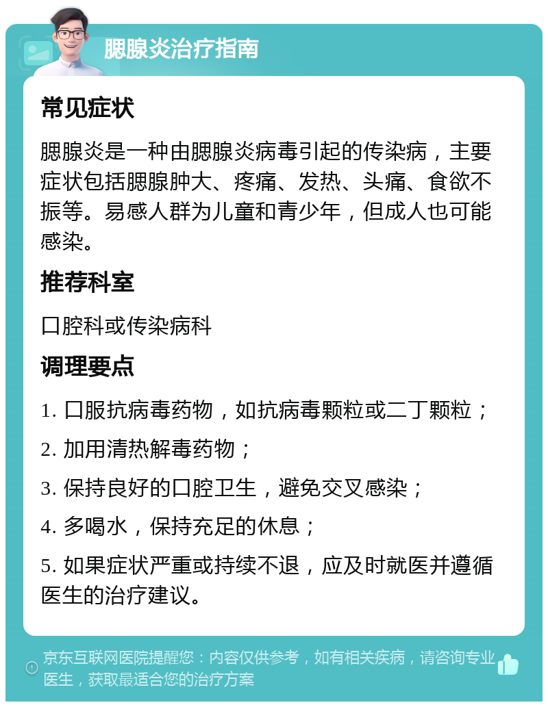 腮腺炎治疗指南 常见症状 腮腺炎是一种由腮腺炎病毒引起的传染病，主要症状包括腮腺肿大、疼痛、发热、头痛、食欲不振等。易感人群为儿童和青少年，但成人也可能感染。 推荐科室 口腔科或传染病科 调理要点 1. 口服抗病毒药物，如抗病毒颗粒或二丁颗粒； 2. 加用清热解毒药物； 3. 保持良好的口腔卫生，避免交叉感染； 4. 多喝水，保持充足的休息； 5. 如果症状严重或持续不退，应及时就医并遵循医生的治疗建议。