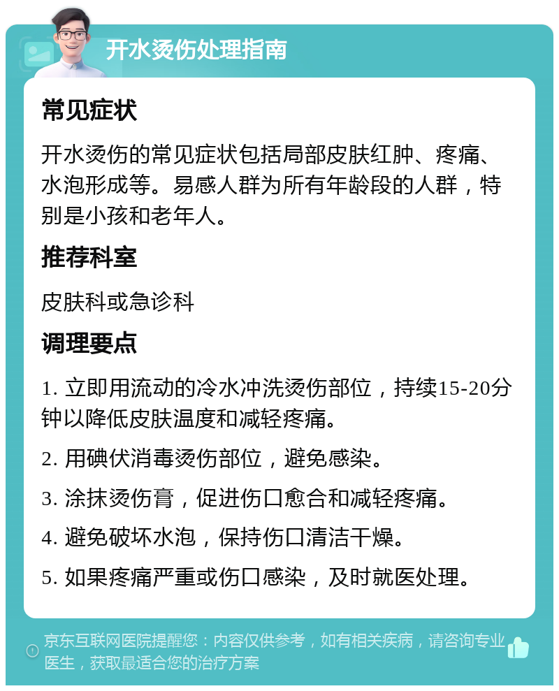 开水烫伤处理指南 常见症状 开水烫伤的常见症状包括局部皮肤红肿、疼痛、水泡形成等。易感人群为所有年龄段的人群，特别是小孩和老年人。 推荐科室 皮肤科或急诊科 调理要点 1. 立即用流动的冷水冲洗烫伤部位，持续15-20分钟以降低皮肤温度和减轻疼痛。 2. 用碘伏消毒烫伤部位，避免感染。 3. 涂抹烫伤膏，促进伤口愈合和减轻疼痛。 4. 避免破坏水泡，保持伤口清洁干燥。 5. 如果疼痛严重或伤口感染，及时就医处理。