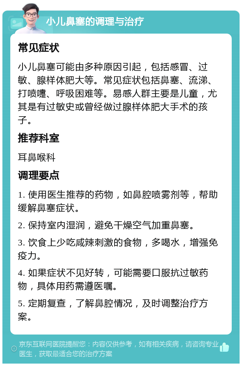 小儿鼻塞的调理与治疗 常见症状 小儿鼻塞可能由多种原因引起，包括感冒、过敏、腺样体肥大等。常见症状包括鼻塞、流涕、打喷嚏、呼吸困难等。易感人群主要是儿童，尤其是有过敏史或曾经做过腺样体肥大手术的孩子。 推荐科室 耳鼻喉科 调理要点 1. 使用医生推荐的药物，如鼻腔喷雾剂等，帮助缓解鼻塞症状。 2. 保持室内湿润，避免干燥空气加重鼻塞。 3. 饮食上少吃咸辣刺激的食物，多喝水，增强免疫力。 4. 如果症状不见好转，可能需要口服抗过敏药物，具体用药需遵医嘱。 5. 定期复查，了解鼻腔情况，及时调整治疗方案。