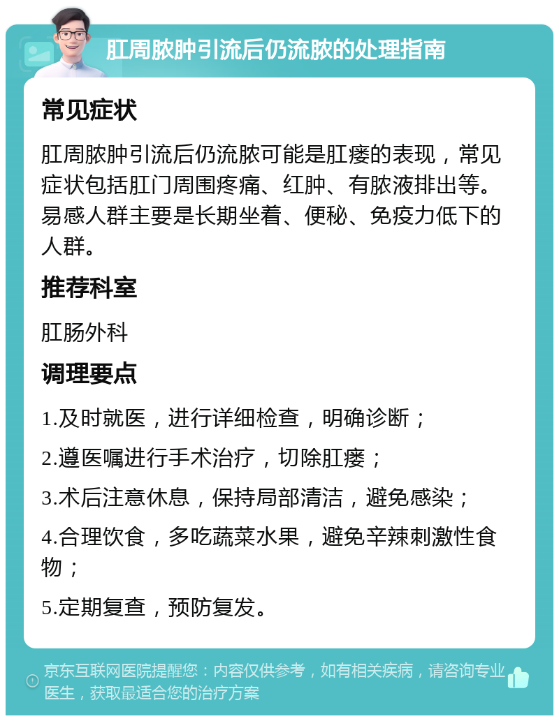 肛周脓肿引流后仍流脓的处理指南 常见症状 肛周脓肿引流后仍流脓可能是肛瘘的表现，常见症状包括肛门周围疼痛、红肿、有脓液排出等。易感人群主要是长期坐着、便秘、免疫力低下的人群。 推荐科室 肛肠外科 调理要点 1.及时就医，进行详细检查，明确诊断； 2.遵医嘱进行手术治疗，切除肛瘘； 3.术后注意休息，保持局部清洁，避免感染； 4.合理饮食，多吃蔬菜水果，避免辛辣刺激性食物； 5.定期复查，预防复发。