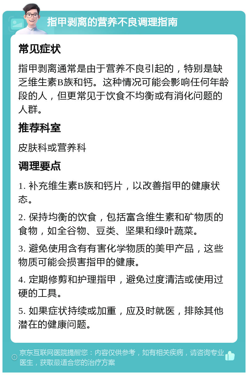 指甲剥离的营养不良调理指南 常见症状 指甲剥离通常是由于营养不良引起的，特别是缺乏维生素B族和钙。这种情况可能会影响任何年龄段的人，但更常见于饮食不均衡或有消化问题的人群。 推荐科室 皮肤科或营养科 调理要点 1. 补充维生素B族和钙片，以改善指甲的健康状态。 2. 保持均衡的饮食，包括富含维生素和矿物质的食物，如全谷物、豆类、坚果和绿叶蔬菜。 3. 避免使用含有有害化学物质的美甲产品，这些物质可能会损害指甲的健康。 4. 定期修剪和护理指甲，避免过度清洁或使用过硬的工具。 5. 如果症状持续或加重，应及时就医，排除其他潜在的健康问题。