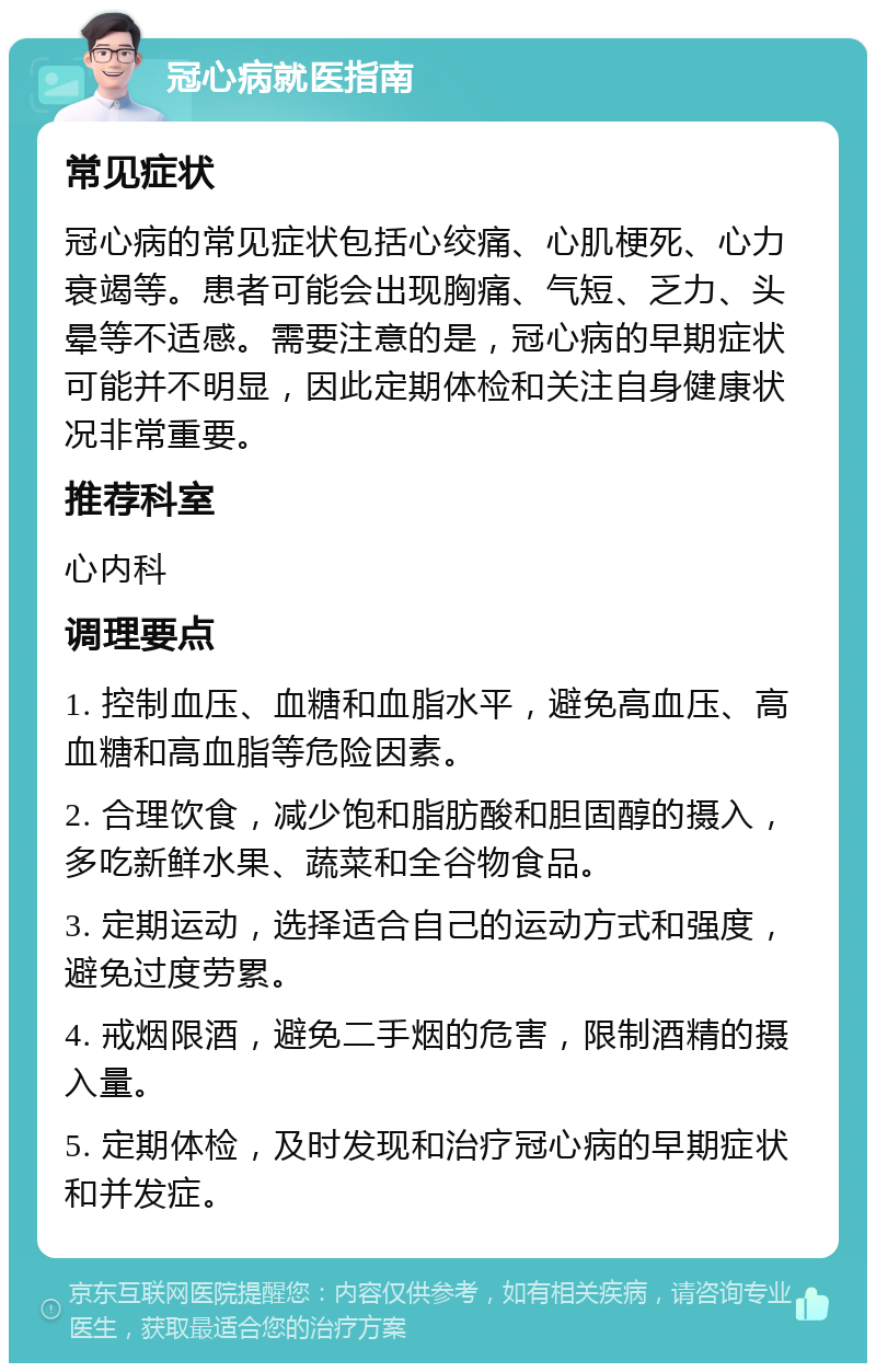 冠心病就医指南 常见症状 冠心病的常见症状包括心绞痛、心肌梗死、心力衰竭等。患者可能会出现胸痛、气短、乏力、头晕等不适感。需要注意的是，冠心病的早期症状可能并不明显，因此定期体检和关注自身健康状况非常重要。 推荐科室 心内科 调理要点 1. 控制血压、血糖和血脂水平，避免高血压、高血糖和高血脂等危险因素。 2. 合理饮食，减少饱和脂肪酸和胆固醇的摄入，多吃新鲜水果、蔬菜和全谷物食品。 3. 定期运动，选择适合自己的运动方式和强度，避免过度劳累。 4. 戒烟限酒，避免二手烟的危害，限制酒精的摄入量。 5. 定期体检，及时发现和治疗冠心病的早期症状和并发症。