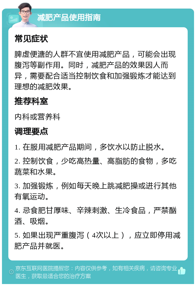 减肥产品使用指南 常见症状 脾虚便溏的人群不宜使用减肥产品，可能会出现腹泻等副作用。同时，减肥产品的效果因人而异，需要配合适当控制饮食和加强锻炼才能达到理想的减肥效果。 推荐科室 内科或营养科 调理要点 1. 在服用减肥产品期间，多饮水以防止脱水。 2. 控制饮食，少吃高热量、高脂肪的食物，多吃蔬菜和水果。 3. 加强锻炼，例如每天晚上跳减肥操或进行其他有氧运动。 4. 忌食肥甘厚味、辛辣刺激、生冷食品，严禁酗酒、吸烟。 5. 如果出现严重腹泻（4次以上），应立即停用减肥产品并就医。