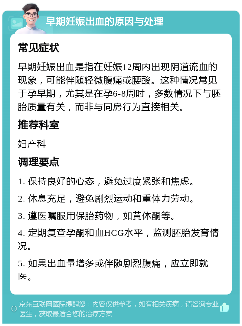 早期妊娠出血的原因与处理 常见症状 早期妊娠出血是指在妊娠12周内出现阴道流血的现象，可能伴随轻微腹痛或腰酸。这种情况常见于孕早期，尤其是在孕6-8周时，多数情况下与胚胎质量有关，而非与同房行为直接相关。 推荐科室 妇产科 调理要点 1. 保持良好的心态，避免过度紧张和焦虑。 2. 休息充足，避免剧烈运动和重体力劳动。 3. 遵医嘱服用保胎药物，如黄体酮等。 4. 定期复查孕酮和血HCG水平，监测胚胎发育情况。 5. 如果出血量增多或伴随剧烈腹痛，应立即就医。