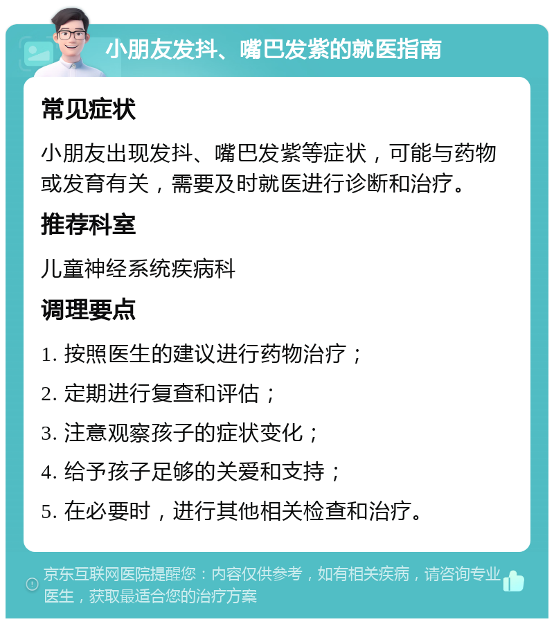 小朋友发抖、嘴巴发紫的就医指南 常见症状 小朋友出现发抖、嘴巴发紫等症状，可能与药物或发育有关，需要及时就医进行诊断和治疗。 推荐科室 儿童神经系统疾病科 调理要点 1. 按照医生的建议进行药物治疗； 2. 定期进行复查和评估； 3. 注意观察孩子的症状变化； 4. 给予孩子足够的关爱和支持； 5. 在必要时，进行其他相关检查和治疗。