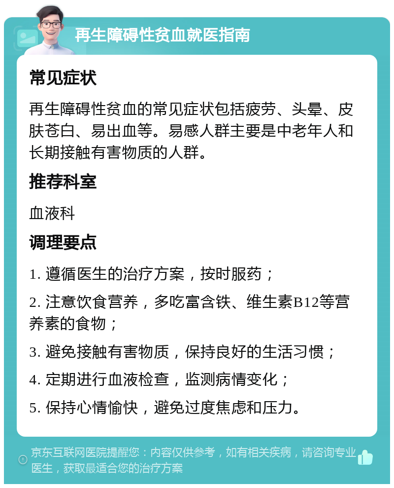 再生障碍性贫血就医指南 常见症状 再生障碍性贫血的常见症状包括疲劳、头晕、皮肤苍白、易出血等。易感人群主要是中老年人和长期接触有害物质的人群。 推荐科室 血液科 调理要点 1. 遵循医生的治疗方案，按时服药； 2. 注意饮食营养，多吃富含铁、维生素B12等营养素的食物； 3. 避免接触有害物质，保持良好的生活习惯； 4. 定期进行血液检查，监测病情变化； 5. 保持心情愉快，避免过度焦虑和压力。