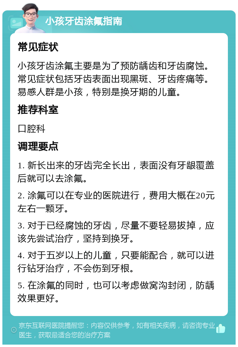 小孩牙齿涂氟指南 常见症状 小孩牙齿涂氟主要是为了预防龋齿和牙齿腐蚀。常见症状包括牙齿表面出现黑斑、牙齿疼痛等。易感人群是小孩，特别是换牙期的儿童。 推荐科室 口腔科 调理要点 1. 新长出来的牙齿完全长出，表面没有牙龈覆盖后就可以去涂氟。 2. 涂氟可以在专业的医院进行，费用大概在20元左右一颗牙。 3. 对于已经腐蚀的牙齿，尽量不要轻易拔掉，应该先尝试治疗，坚持到换牙。 4. 对于五岁以上的儿童，只要能配合，就可以进行钻牙治疗，不会伤到牙根。 5. 在涂氟的同时，也可以考虑做窝沟封闭，防龋效果更好。