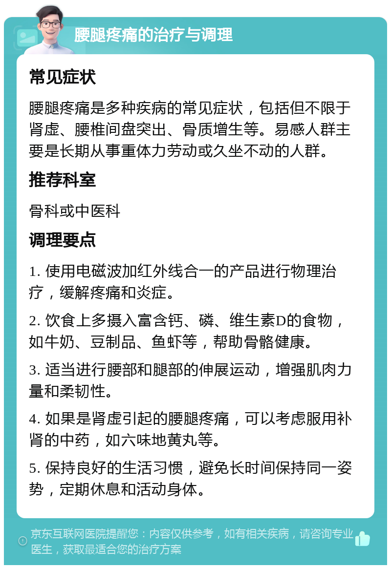 腰腿疼痛的治疗与调理 常见症状 腰腿疼痛是多种疾病的常见症状，包括但不限于肾虚、腰椎间盘突出、骨质增生等。易感人群主要是长期从事重体力劳动或久坐不动的人群。 推荐科室 骨科或中医科 调理要点 1. 使用电磁波加红外线合一的产品进行物理治疗，缓解疼痛和炎症。 2. 饮食上多摄入富含钙、磷、维生素D的食物，如牛奶、豆制品、鱼虾等，帮助骨骼健康。 3. 适当进行腰部和腿部的伸展运动，增强肌肉力量和柔韧性。 4. 如果是肾虚引起的腰腿疼痛，可以考虑服用补肾的中药，如六味地黄丸等。 5. 保持良好的生活习惯，避免长时间保持同一姿势，定期休息和活动身体。