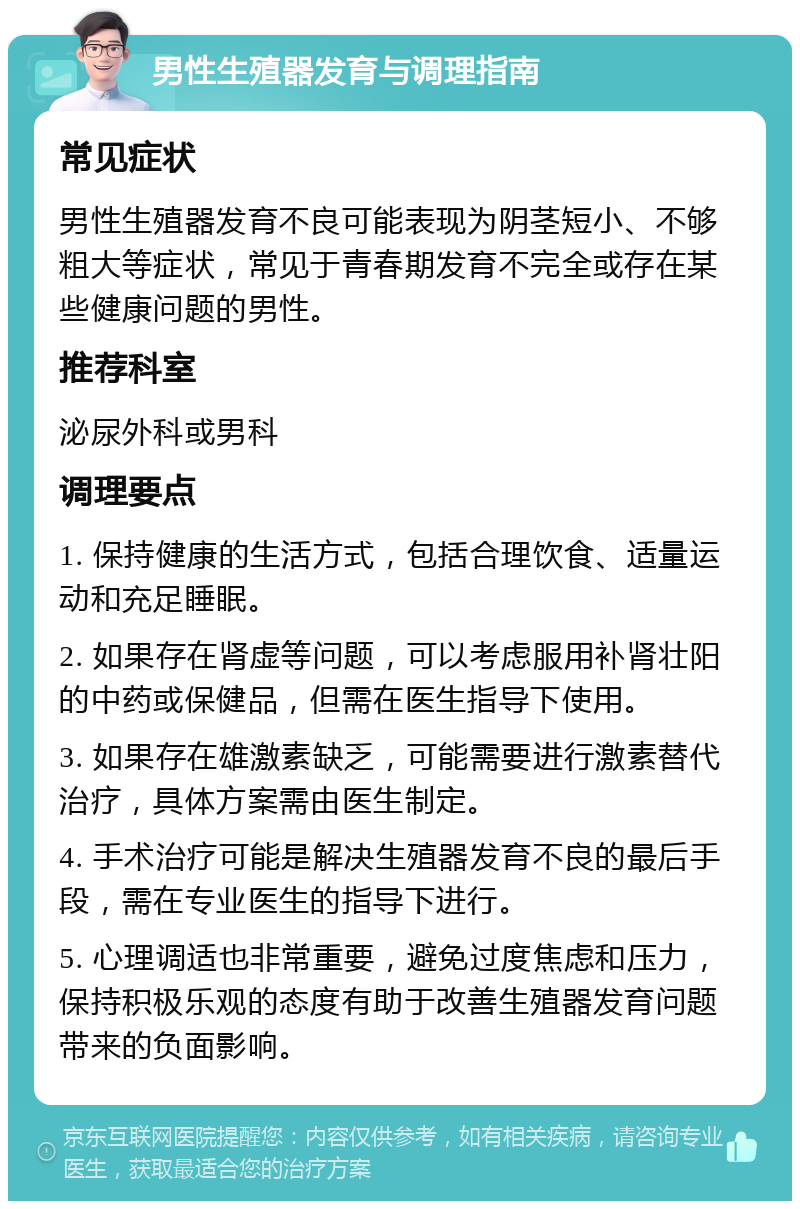 男性生殖器发育与调理指南 常见症状 男性生殖器发育不良可能表现为阴茎短小、不够粗大等症状，常见于青春期发育不完全或存在某些健康问题的男性。 推荐科室 泌尿外科或男科 调理要点 1. 保持健康的生活方式，包括合理饮食、适量运动和充足睡眠。 2. 如果存在肾虚等问题，可以考虑服用补肾壮阳的中药或保健品，但需在医生指导下使用。 3. 如果存在雄激素缺乏，可能需要进行激素替代治疗，具体方案需由医生制定。 4. 手术治疗可能是解决生殖器发育不良的最后手段，需在专业医生的指导下进行。 5. 心理调适也非常重要，避免过度焦虑和压力，保持积极乐观的态度有助于改善生殖器发育问题带来的负面影响。