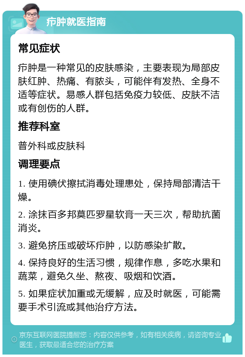 疖肿就医指南 常见症状 疖肿是一种常见的皮肤感染，主要表现为局部皮肤红肿、热痛、有脓头，可能伴有发热、全身不适等症状。易感人群包括免疫力较低、皮肤不洁或有创伤的人群。 推荐科室 普外科或皮肤科 调理要点 1. 使用碘伏擦拭消毒处理患处，保持局部清洁干燥。 2. 涂抹百多邦莫匹罗星软膏一天三次，帮助抗菌消炎。 3. 避免挤压或破坏疖肿，以防感染扩散。 4. 保持良好的生活习惯，规律作息，多吃水果和蔬菜，避免久坐、熬夜、吸烟和饮酒。 5. 如果症状加重或无缓解，应及时就医，可能需要手术引流或其他治疗方法。