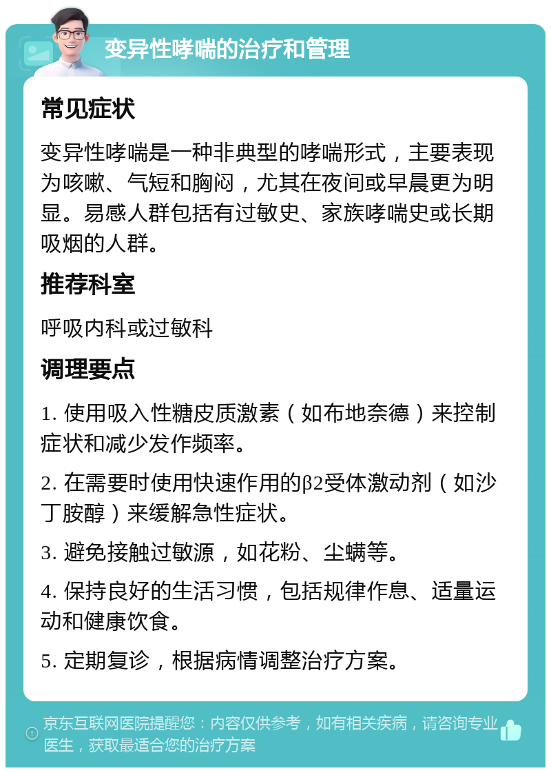 变异性哮喘的治疗和管理 常见症状 变异性哮喘是一种非典型的哮喘形式，主要表现为咳嗽、气短和胸闷，尤其在夜间或早晨更为明显。易感人群包括有过敏史、家族哮喘史或长期吸烟的人群。 推荐科室 呼吸内科或过敏科 调理要点 1. 使用吸入性糖皮质激素（如布地奈德）来控制症状和减少发作频率。 2. 在需要时使用快速作用的β2受体激动剂（如沙丁胺醇）来缓解急性症状。 3. 避免接触过敏源，如花粉、尘螨等。 4. 保持良好的生活习惯，包括规律作息、适量运动和健康饮食。 5. 定期复诊，根据病情调整治疗方案。