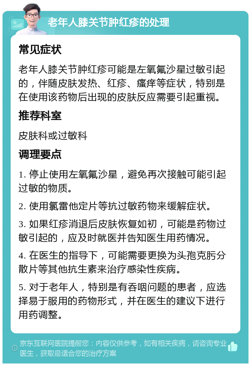 老年人膝关节肿红疹的处理 常见症状 老年人膝关节肿红疹可能是左氧氟沙星过敏引起的，伴随皮肤发热、红疹、瘙痒等症状，特别是在使用该药物后出现的皮肤反应需要引起重视。 推荐科室 皮肤科或过敏科 调理要点 1. 停止使用左氧氟沙星，避免再次接触可能引起过敏的物质。 2. 使用氯雷他定片等抗过敏药物来缓解症状。 3. 如果红疹消退后皮肤恢复如初，可能是药物过敏引起的，应及时就医并告知医生用药情况。 4. 在医生的指导下，可能需要更换为头孢克肟分散片等其他抗生素来治疗感染性疾病。 5. 对于老年人，特别是有吞咽问题的患者，应选择易于服用的药物形式，并在医生的建议下进行用药调整。