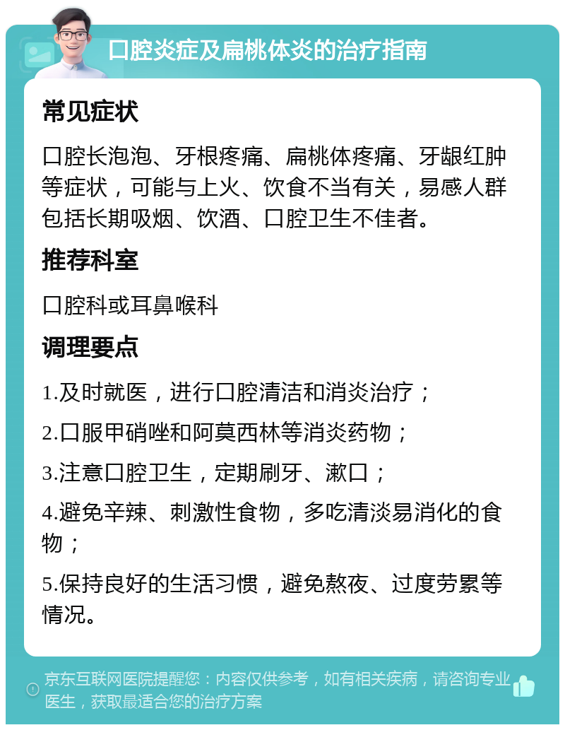 口腔炎症及扁桃体炎的治疗指南 常见症状 口腔长泡泡、牙根疼痛、扁桃体疼痛、牙龈红肿等症状，可能与上火、饮食不当有关，易感人群包括长期吸烟、饮酒、口腔卫生不佳者。 推荐科室 口腔科或耳鼻喉科 调理要点 1.及时就医，进行口腔清洁和消炎治疗； 2.口服甲硝唑和阿莫西林等消炎药物； 3.注意口腔卫生，定期刷牙、漱口； 4.避免辛辣、刺激性食物，多吃清淡易消化的食物； 5.保持良好的生活习惯，避免熬夜、过度劳累等情况。