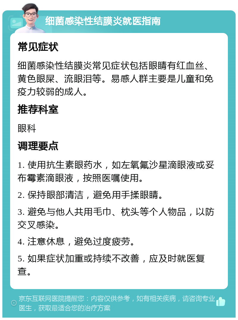 细菌感染性结膜炎就医指南 常见症状 细菌感染性结膜炎常见症状包括眼睛有红血丝、黄色眼屎、流眼泪等。易感人群主要是儿童和免疫力较弱的成人。 推荐科室 眼科 调理要点 1. 使用抗生素眼药水，如左氧氟沙星滴眼液或妥布霉素滴眼液，按照医嘱使用。 2. 保持眼部清洁，避免用手揉眼睛。 3. 避免与他人共用毛巾、枕头等个人物品，以防交叉感染。 4. 注意休息，避免过度疲劳。 5. 如果症状加重或持续不改善，应及时就医复查。