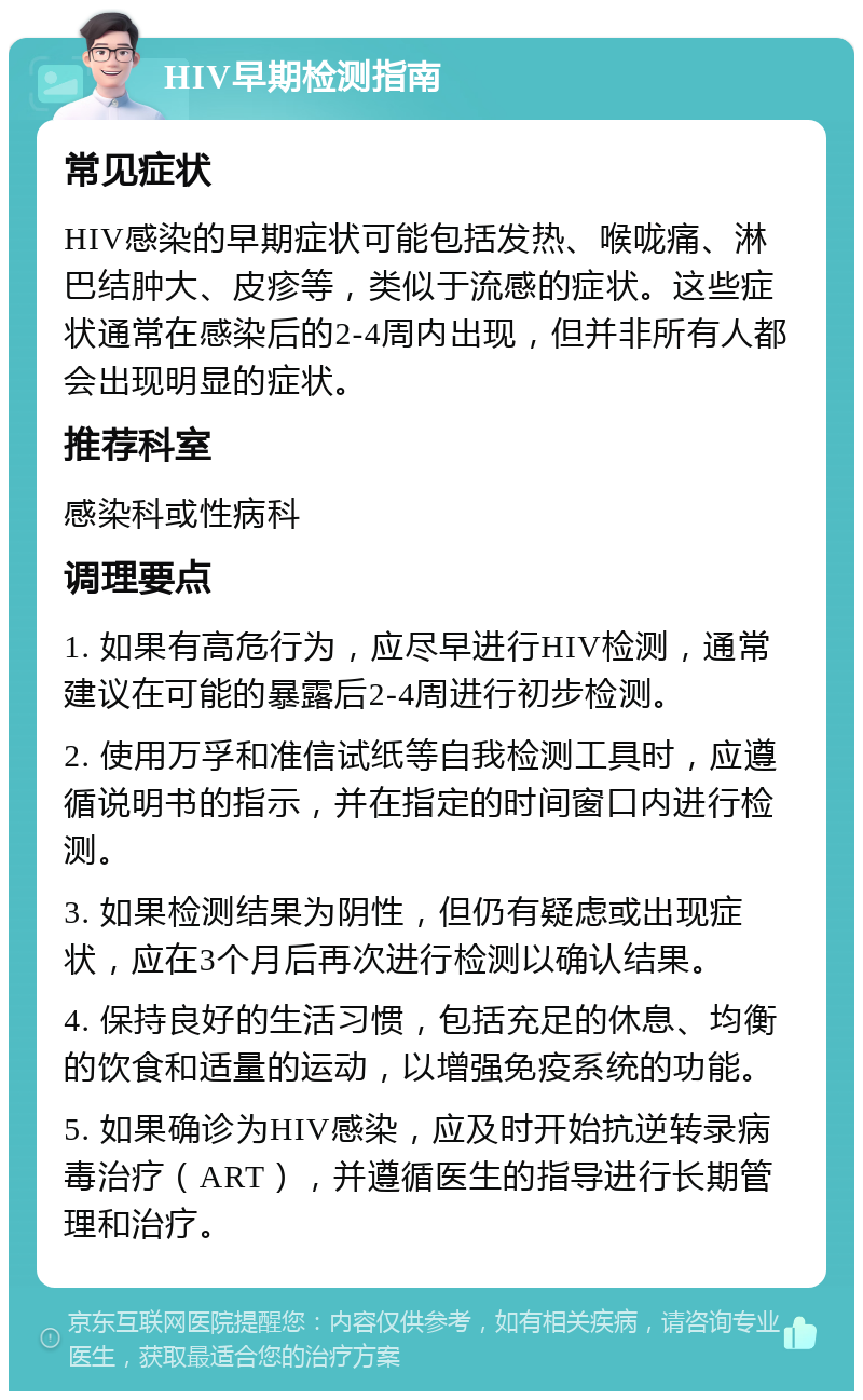 HIV早期检测指南 常见症状 HIV感染的早期症状可能包括发热、喉咙痛、淋巴结肿大、皮疹等，类似于流感的症状。这些症状通常在感染后的2-4周内出现，但并非所有人都会出现明显的症状。 推荐科室 感染科或性病科 调理要点 1. 如果有高危行为，应尽早进行HIV检测，通常建议在可能的暴露后2-4周进行初步检测。 2. 使用万孚和准信试纸等自我检测工具时，应遵循说明书的指示，并在指定的时间窗口内进行检测。 3. 如果检测结果为阴性，但仍有疑虑或出现症状，应在3个月后再次进行检测以确认结果。 4. 保持良好的生活习惯，包括充足的休息、均衡的饮食和适量的运动，以增强免疫系统的功能。 5. 如果确诊为HIV感染，应及时开始抗逆转录病毒治疗（ART），并遵循医生的指导进行长期管理和治疗。