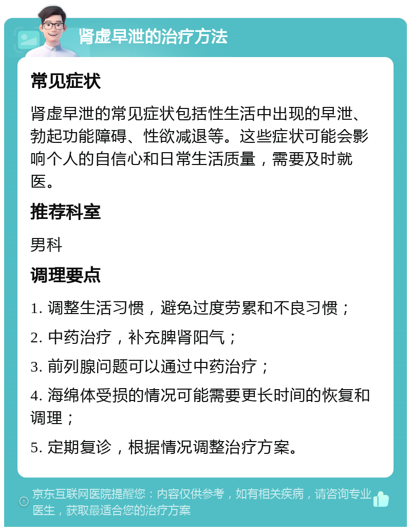 肾虚早泄的治疗方法 常见症状 肾虚早泄的常见症状包括性生活中出现的早泄、勃起功能障碍、性欲减退等。这些症状可能会影响个人的自信心和日常生活质量，需要及时就医。 推荐科室 男科 调理要点 1. 调整生活习惯，避免过度劳累和不良习惯； 2. 中药治疗，补充脾肾阳气； 3. 前列腺问题可以通过中药治疗； 4. 海绵体受损的情况可能需要更长时间的恢复和调理； 5. 定期复诊，根据情况调整治疗方案。