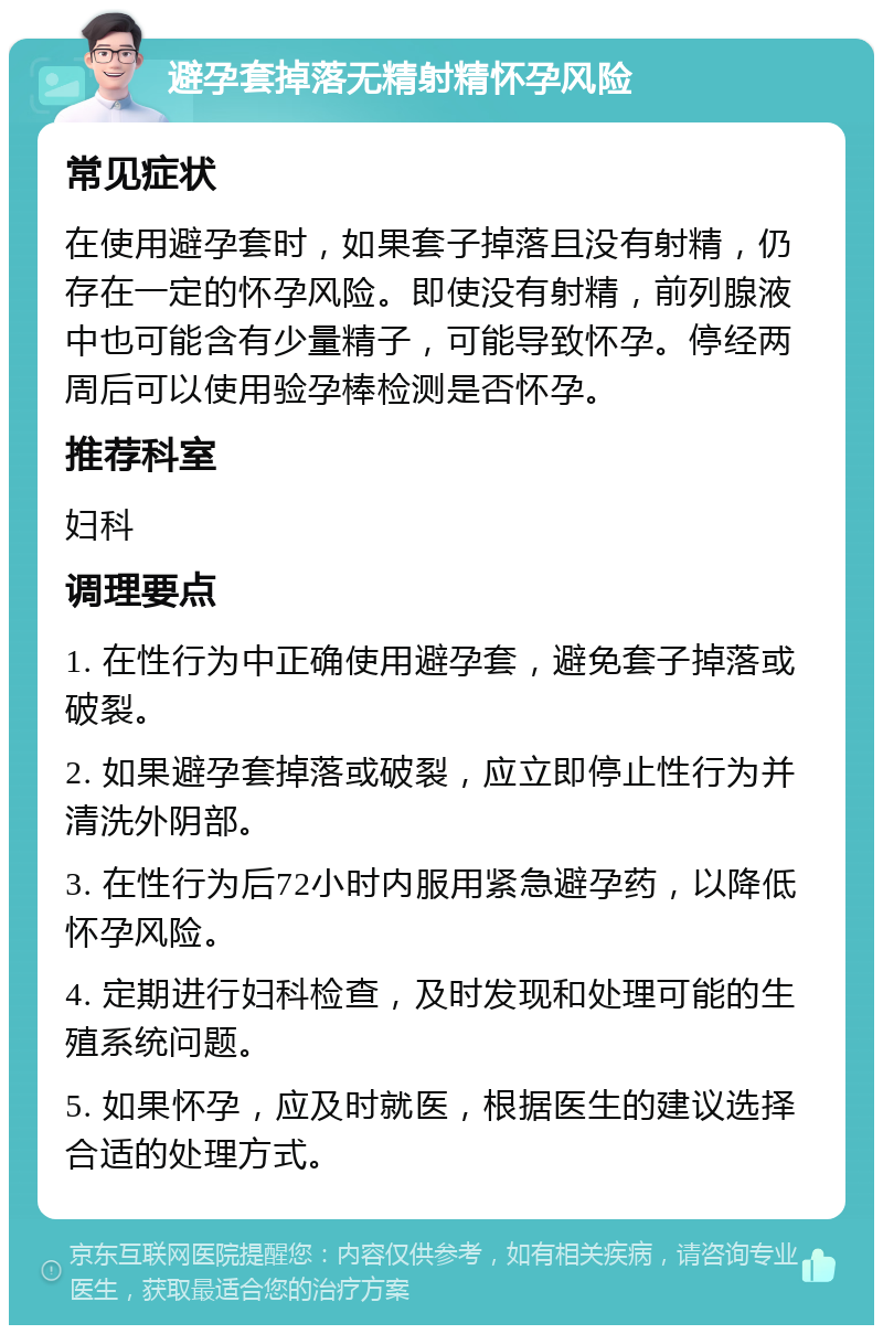 避孕套掉落无精射精怀孕风险 常见症状 在使用避孕套时，如果套子掉落且没有射精，仍存在一定的怀孕风险。即使没有射精，前列腺液中也可能含有少量精子，可能导致怀孕。停经两周后可以使用验孕棒检测是否怀孕。 推荐科室 妇科 调理要点 1. 在性行为中正确使用避孕套，避免套子掉落或破裂。 2. 如果避孕套掉落或破裂，应立即停止性行为并清洗外阴部。 3. 在性行为后72小时内服用紧急避孕药，以降低怀孕风险。 4. 定期进行妇科检查，及时发现和处理可能的生殖系统问题。 5. 如果怀孕，应及时就医，根据医生的建议选择合适的处理方式。