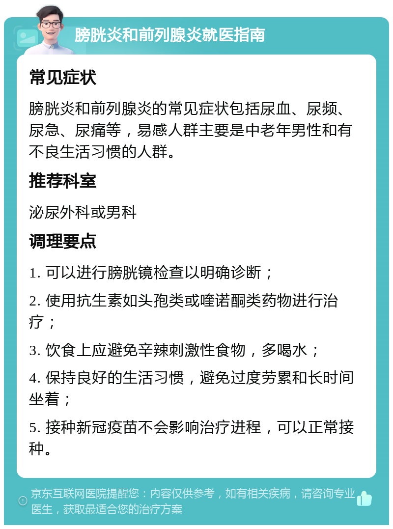 膀胱炎和前列腺炎就医指南 常见症状 膀胱炎和前列腺炎的常见症状包括尿血、尿频、尿急、尿痛等，易感人群主要是中老年男性和有不良生活习惯的人群。 推荐科室 泌尿外科或男科 调理要点 1. 可以进行膀胱镜检查以明确诊断； 2. 使用抗生素如头孢类或喹诺酮类药物进行治疗； 3. 饮食上应避免辛辣刺激性食物，多喝水； 4. 保持良好的生活习惯，避免过度劳累和长时间坐着； 5. 接种新冠疫苗不会影响治疗进程，可以正常接种。