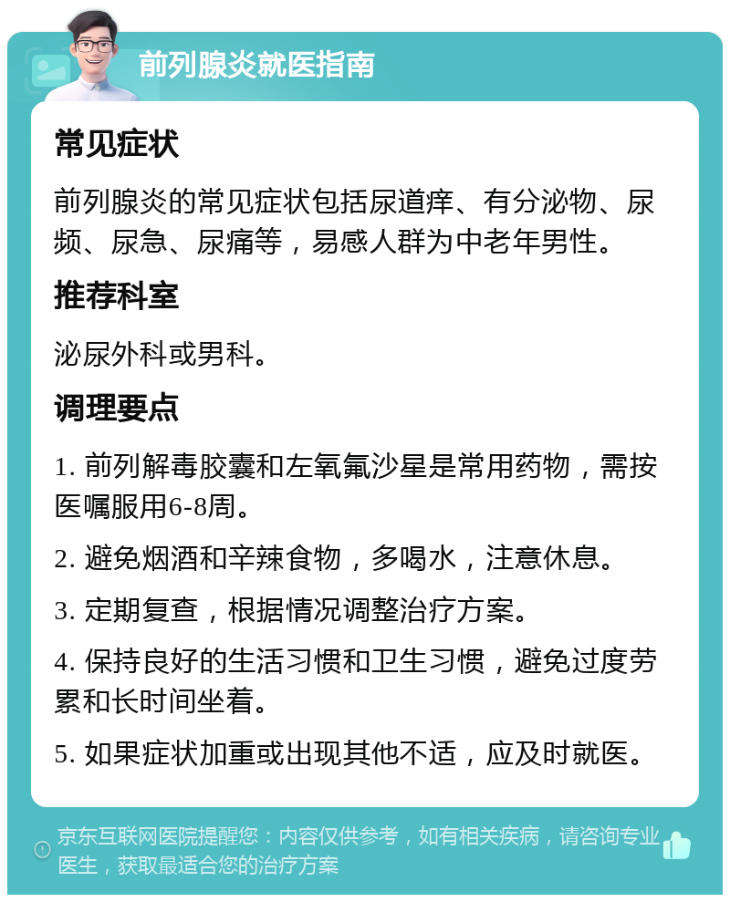 前列腺炎就医指南 常见症状 前列腺炎的常见症状包括尿道痒、有分泌物、尿频、尿急、尿痛等，易感人群为中老年男性。 推荐科室 泌尿外科或男科。 调理要点 1. 前列解毒胶囊和左氧氟沙星是常用药物，需按医嘱服用6-8周。 2. 避免烟酒和辛辣食物，多喝水，注意休息。 3. 定期复查，根据情况调整治疗方案。 4. 保持良好的生活习惯和卫生习惯，避免过度劳累和长时间坐着。 5. 如果症状加重或出现其他不适，应及时就医。