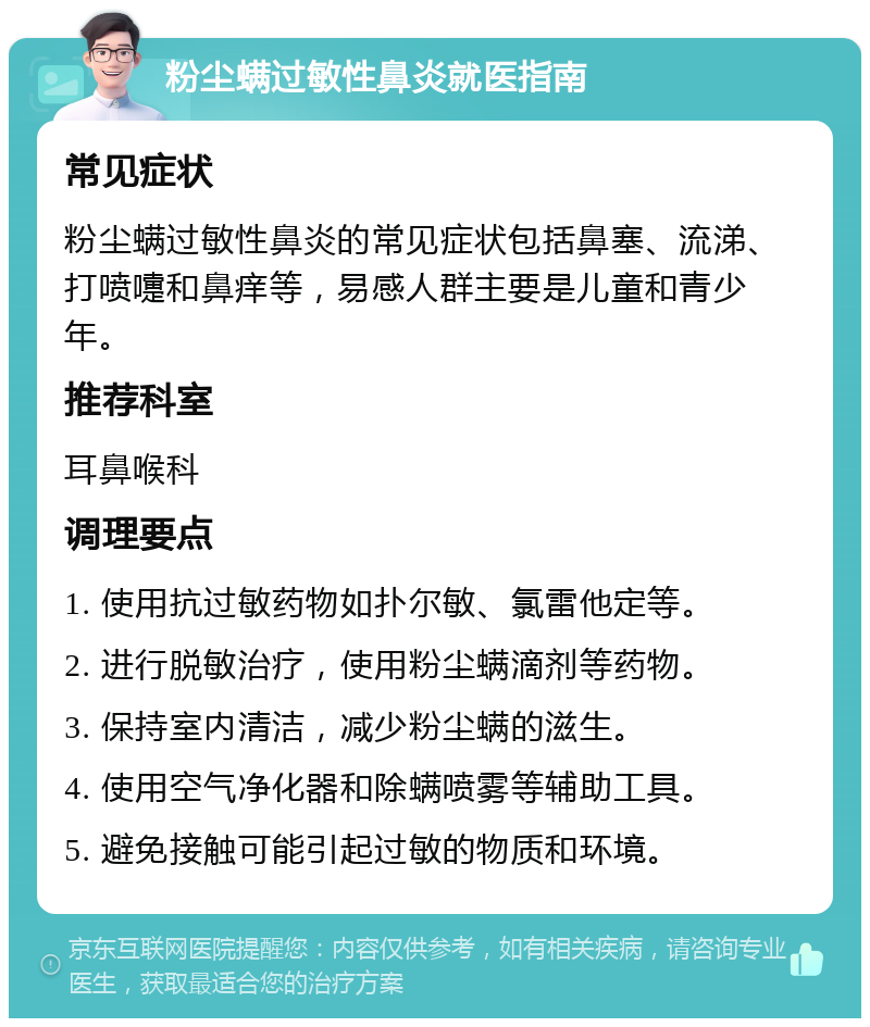 粉尘螨过敏性鼻炎就医指南 常见症状 粉尘螨过敏性鼻炎的常见症状包括鼻塞、流涕、打喷嚏和鼻痒等，易感人群主要是儿童和青少年。 推荐科室 耳鼻喉科 调理要点 1. 使用抗过敏药物如扑尔敏、氯雷他定等。 2. 进行脱敏治疗，使用粉尘螨滴剂等药物。 3. 保持室内清洁，减少粉尘螨的滋生。 4. 使用空气净化器和除螨喷雾等辅助工具。 5. 避免接触可能引起过敏的物质和环境。