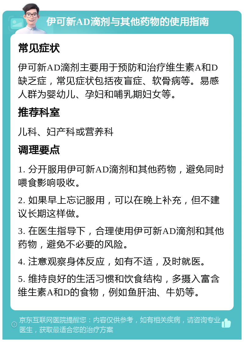 伊可新AD滴剂与其他药物的使用指南 常见症状 伊可新AD滴剂主要用于预防和治疗维生素A和D缺乏症，常见症状包括夜盲症、软骨病等。易感人群为婴幼儿、孕妇和哺乳期妇女等。 推荐科室 儿科、妇产科或营养科 调理要点 1. 分开服用伊可新AD滴剂和其他药物，避免同时喂食影响吸收。 2. 如果早上忘记服用，可以在晚上补充，但不建议长期这样做。 3. 在医生指导下，合理使用伊可新AD滴剂和其他药物，避免不必要的风险。 4. 注意观察身体反应，如有不适，及时就医。 5. 维持良好的生活习惯和饮食结构，多摄入富含维生素A和D的食物，例如鱼肝油、牛奶等。