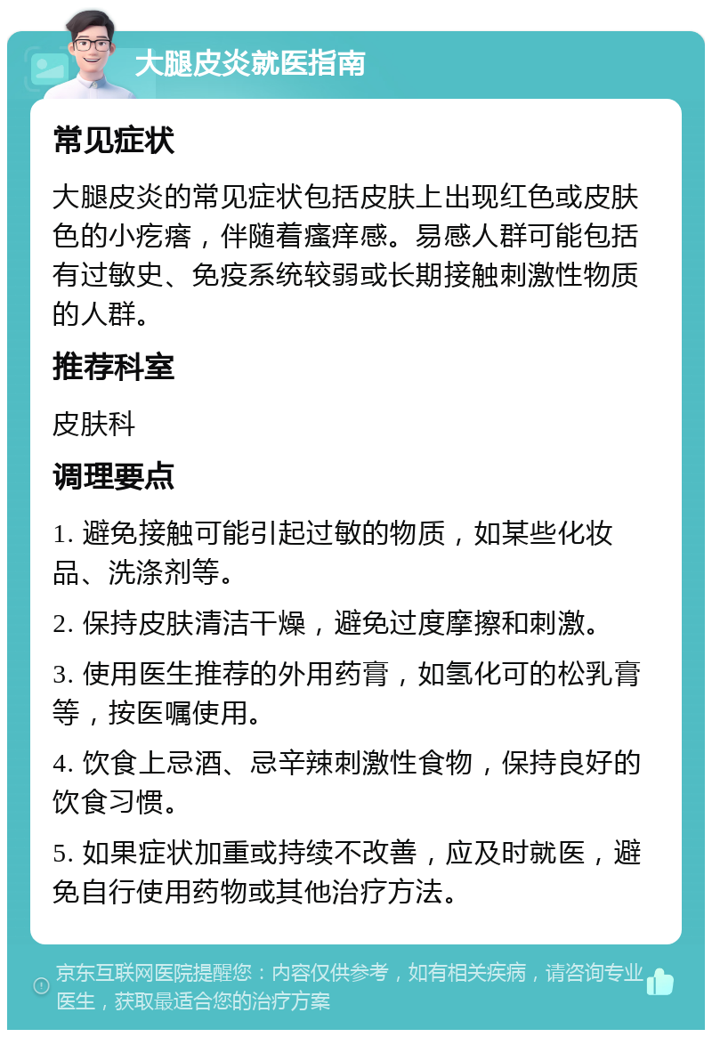 大腿皮炎就医指南 常见症状 大腿皮炎的常见症状包括皮肤上出现红色或皮肤色的小疙瘩，伴随着瘙痒感。易感人群可能包括有过敏史、免疫系统较弱或长期接触刺激性物质的人群。 推荐科室 皮肤科 调理要点 1. 避免接触可能引起过敏的物质，如某些化妆品、洗涤剂等。 2. 保持皮肤清洁干燥，避免过度摩擦和刺激。 3. 使用医生推荐的外用药膏，如氢化可的松乳膏等，按医嘱使用。 4. 饮食上忌酒、忌辛辣刺激性食物，保持良好的饮食习惯。 5. 如果症状加重或持续不改善，应及时就医，避免自行使用药物或其他治疗方法。