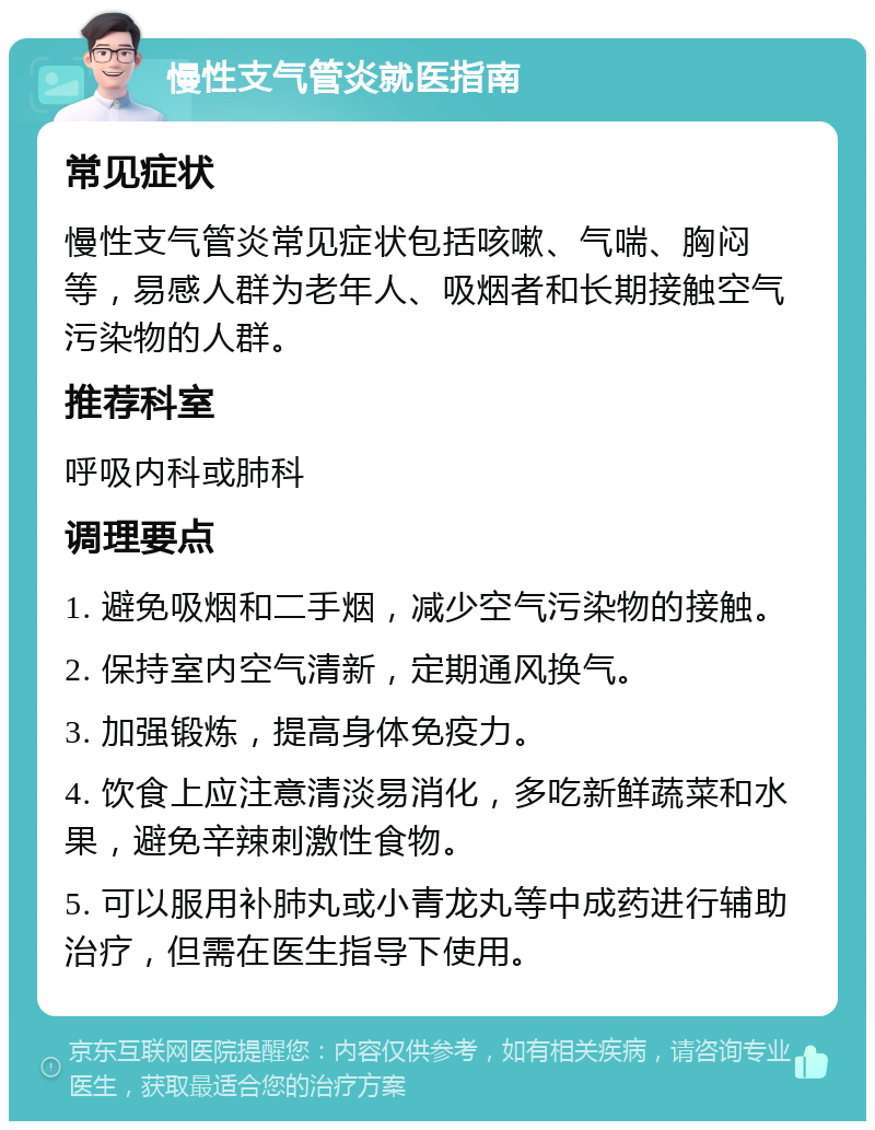 慢性支气管炎就医指南 常见症状 慢性支气管炎常见症状包括咳嗽、气喘、胸闷等，易感人群为老年人、吸烟者和长期接触空气污染物的人群。 推荐科室 呼吸内科或肺科 调理要点 1. 避免吸烟和二手烟，减少空气污染物的接触。 2. 保持室内空气清新，定期通风换气。 3. 加强锻炼，提高身体免疫力。 4. 饮食上应注意清淡易消化，多吃新鲜蔬菜和水果，避免辛辣刺激性食物。 5. 可以服用补肺丸或小青龙丸等中成药进行辅助治疗，但需在医生指导下使用。