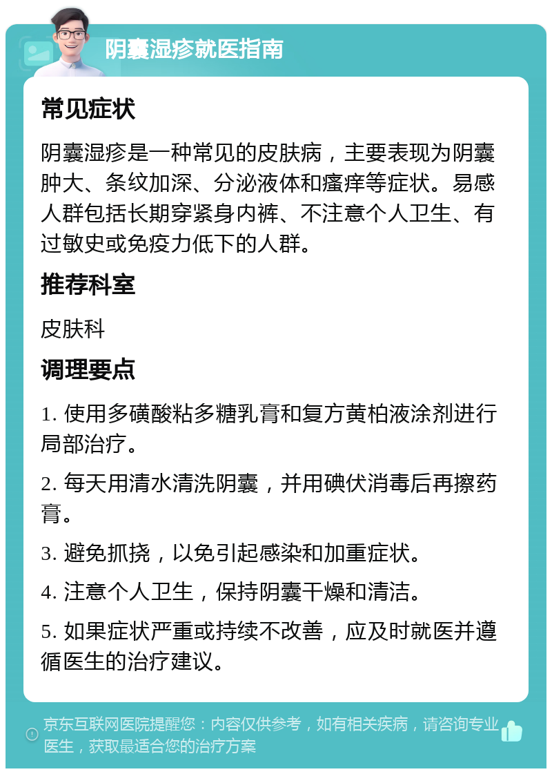 阴囊湿疹就医指南 常见症状 阴囊湿疹是一种常见的皮肤病，主要表现为阴囊肿大、条纹加深、分泌液体和瘙痒等症状。易感人群包括长期穿紧身内裤、不注意个人卫生、有过敏史或免疫力低下的人群。 推荐科室 皮肤科 调理要点 1. 使用多磺酸粘多糖乳膏和复方黄柏液涂剂进行局部治疗。 2. 每天用清水清洗阴囊，并用碘伏消毒后再擦药膏。 3. 避免抓挠，以免引起感染和加重症状。 4. 注意个人卫生，保持阴囊干燥和清洁。 5. 如果症状严重或持续不改善，应及时就医并遵循医生的治疗建议。