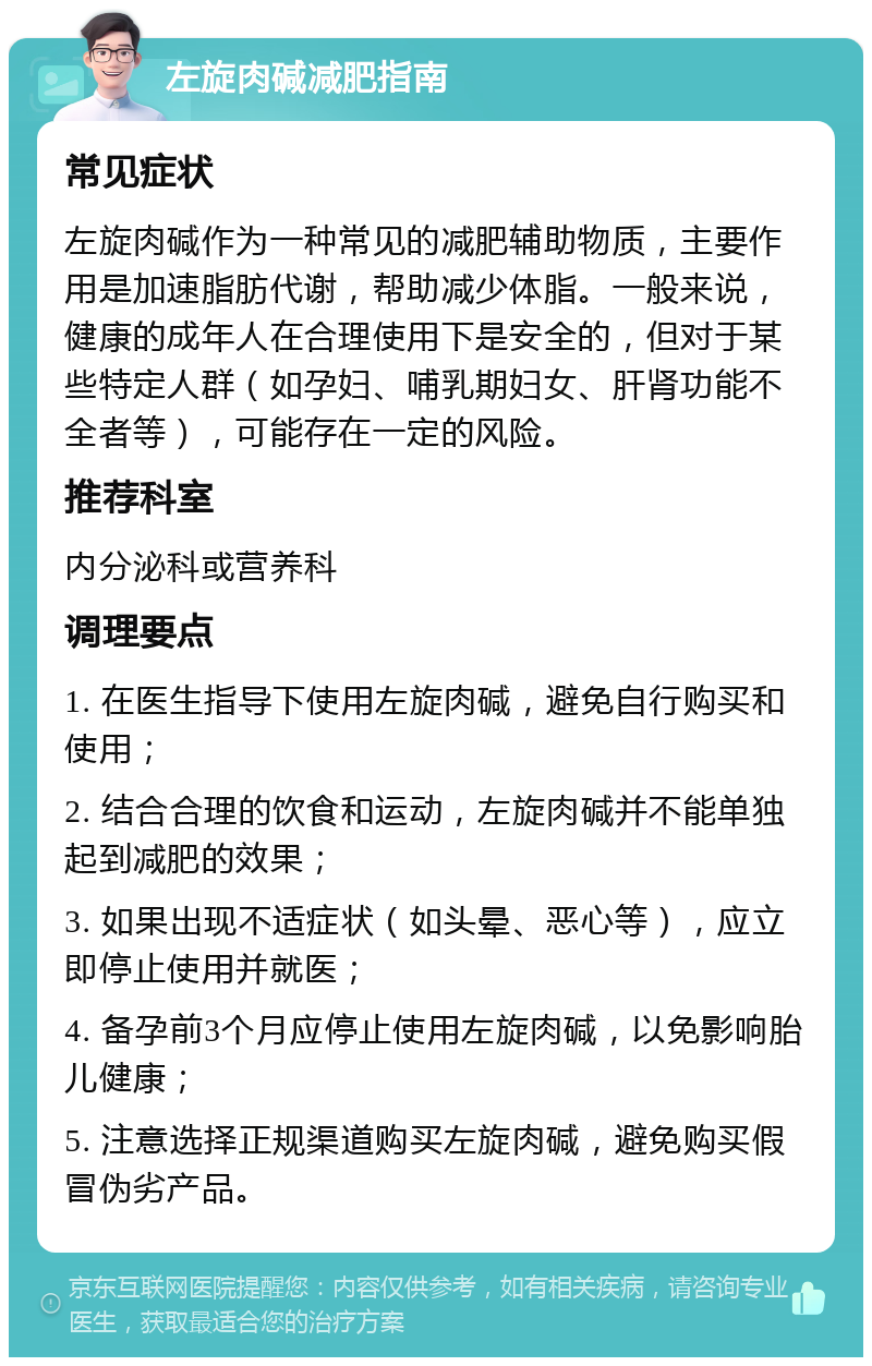 左旋肉碱减肥指南 常见症状 左旋肉碱作为一种常见的减肥辅助物质，主要作用是加速脂肪代谢，帮助减少体脂。一般来说，健康的成年人在合理使用下是安全的，但对于某些特定人群（如孕妇、哺乳期妇女、肝肾功能不全者等），可能存在一定的风险。 推荐科室 内分泌科或营养科 调理要点 1. 在医生指导下使用左旋肉碱，避免自行购买和使用； 2. 结合合理的饮食和运动，左旋肉碱并不能单独起到减肥的效果； 3. 如果出现不适症状（如头晕、恶心等），应立即停止使用并就医； 4. 备孕前3个月应停止使用左旋肉碱，以免影响胎儿健康； 5. 注意选择正规渠道购买左旋肉碱，避免购买假冒伪劣产品。