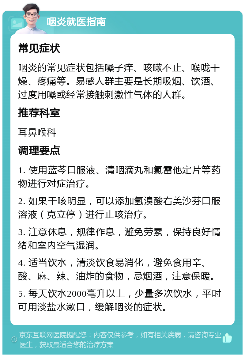 咽炎就医指南 常见症状 咽炎的常见症状包括嗓子痒、咳嗽不止、喉咙干燥、疼痛等。易感人群主要是长期吸烟、饮酒、过度用嗓或经常接触刺激性气体的人群。 推荐科室 耳鼻喉科 调理要点 1. 使用蓝芩口服液、清咽滴丸和氯雷他定片等药物进行对症治疗。 2. 如果干咳明显，可以添加氢溴酸右美沙芬口服溶液（克立停）进行止咳治疗。 3. 注意休息，规律作息，避免劳累，保持良好情绪和室内空气湿润。 4. 适当饮水，清淡饮食易消化，避免食用辛、酸、麻、辣、油炸的食物，忌烟酒，注意保暖。 5. 每天饮水2000毫升以上，少量多次饮水，平时可用淡盐水漱口，缓解咽炎的症状。