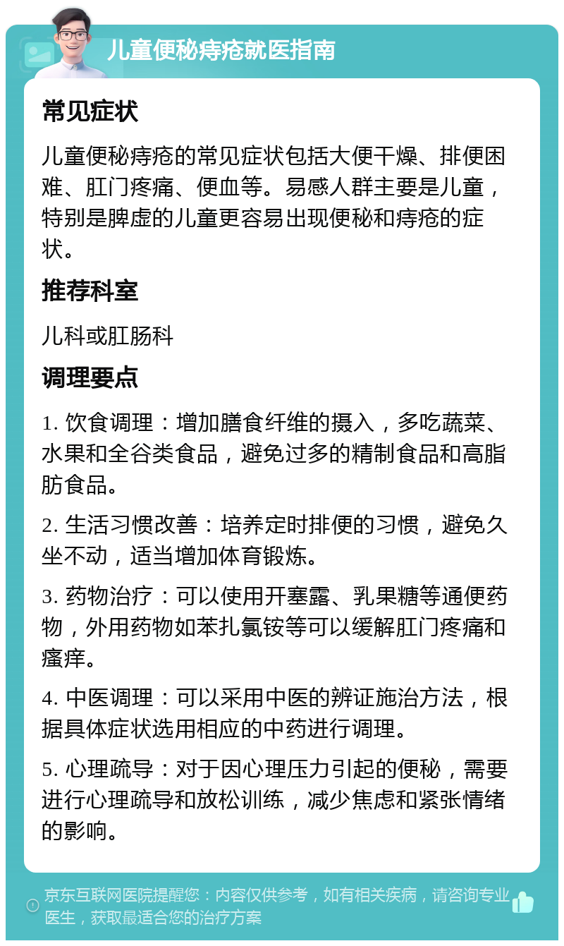 儿童便秘痔疮就医指南 常见症状 儿童便秘痔疮的常见症状包括大便干燥、排便困难、肛门疼痛、便血等。易感人群主要是儿童，特别是脾虚的儿童更容易出现便秘和痔疮的症状。 推荐科室 儿科或肛肠科 调理要点 1. 饮食调理：增加膳食纤维的摄入，多吃蔬菜、水果和全谷类食品，避免过多的精制食品和高脂肪食品。 2. 生活习惯改善：培养定时排便的习惯，避免久坐不动，适当增加体育锻炼。 3. 药物治疗：可以使用开塞露、乳果糖等通便药物，外用药物如苯扎氯铵等可以缓解肛门疼痛和瘙痒。 4. 中医调理：可以采用中医的辨证施治方法，根据具体症状选用相应的中药进行调理。 5. 心理疏导：对于因心理压力引起的便秘，需要进行心理疏导和放松训练，减少焦虑和紧张情绪的影响。