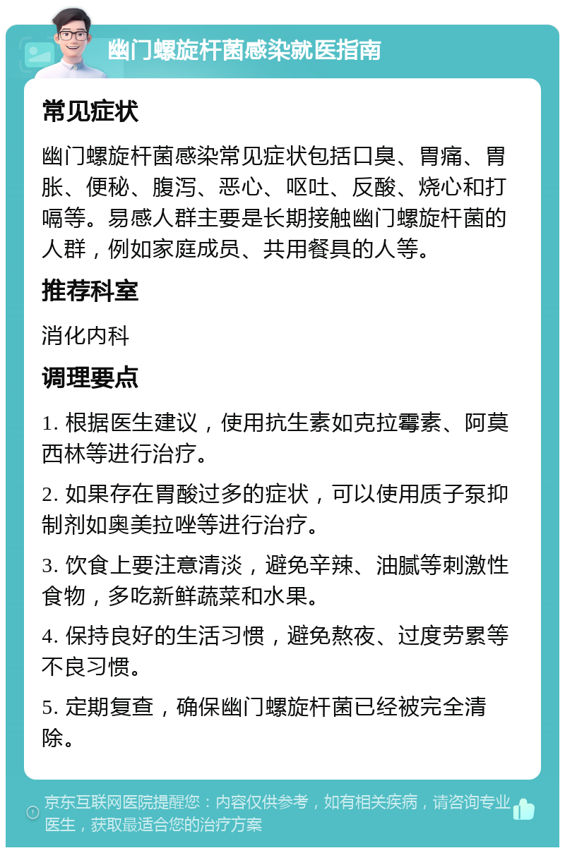 幽门螺旋杆菌感染就医指南 常见症状 幽门螺旋杆菌感染常见症状包括口臭、胃痛、胃胀、便秘、腹泻、恶心、呕吐、反酸、烧心和打嗝等。易感人群主要是长期接触幽门螺旋杆菌的人群，例如家庭成员、共用餐具的人等。 推荐科室 消化内科 调理要点 1. 根据医生建议，使用抗生素如克拉霉素、阿莫西林等进行治疗。 2. 如果存在胃酸过多的症状，可以使用质子泵抑制剂如奥美拉唑等进行治疗。 3. 饮食上要注意清淡，避免辛辣、油腻等刺激性食物，多吃新鲜蔬菜和水果。 4. 保持良好的生活习惯，避免熬夜、过度劳累等不良习惯。 5. 定期复查，确保幽门螺旋杆菌已经被完全清除。