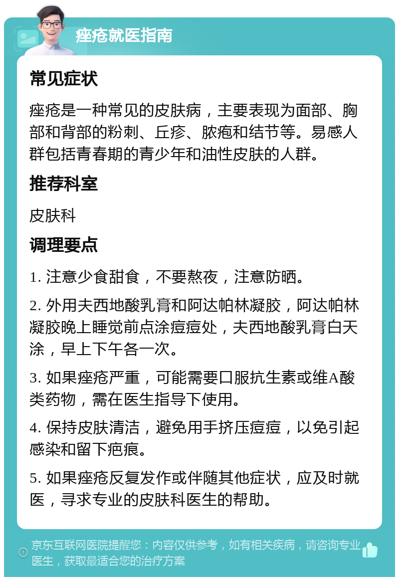 痤疮就医指南 常见症状 痤疮是一种常见的皮肤病，主要表现为面部、胸部和背部的粉刺、丘疹、脓疱和结节等。易感人群包括青春期的青少年和油性皮肤的人群。 推荐科室 皮肤科 调理要点 1. 注意少食甜食，不要熬夜，注意防晒。 2. 外用夫西地酸乳膏和阿达帕林凝胶，阿达帕林凝胶晚上睡觉前点涂痘痘处，夫西地酸乳膏白天涂，早上下午各一次。 3. 如果痤疮严重，可能需要口服抗生素或维A酸类药物，需在医生指导下使用。 4. 保持皮肤清洁，避免用手挤压痘痘，以免引起感染和留下疤痕。 5. 如果痤疮反复发作或伴随其他症状，应及时就医，寻求专业的皮肤科医生的帮助。