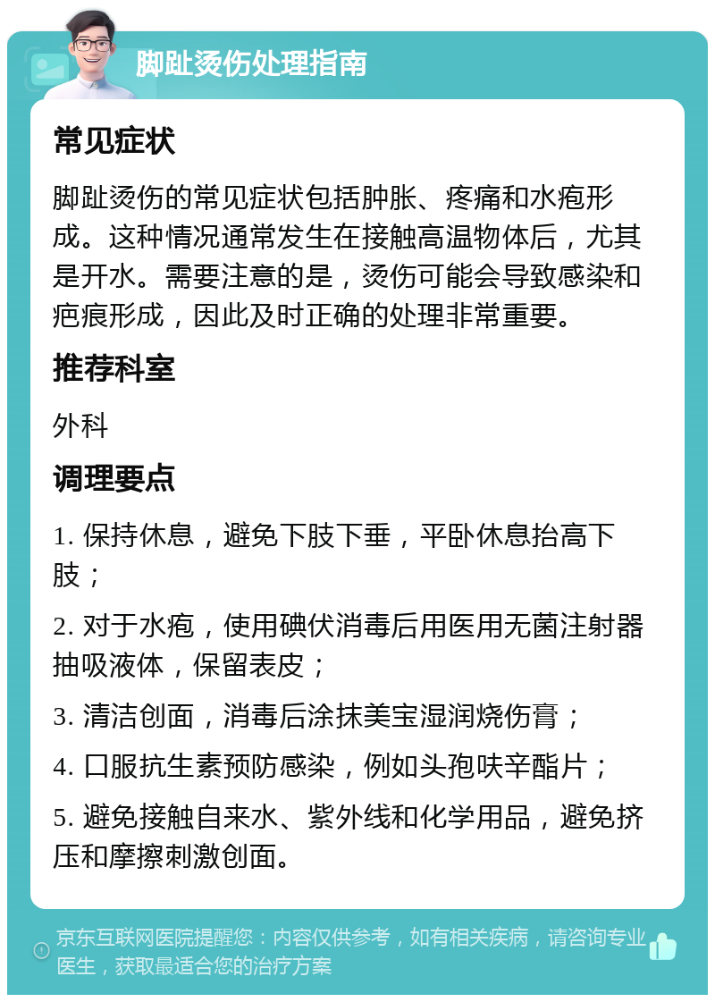 脚趾烫伤处理指南 常见症状 脚趾烫伤的常见症状包括肿胀、疼痛和水疱形成。这种情况通常发生在接触高温物体后，尤其是开水。需要注意的是，烫伤可能会导致感染和疤痕形成，因此及时正确的处理非常重要。 推荐科室 外科 调理要点 1. 保持休息，避免下肢下垂，平卧休息抬高下肢； 2. 对于水疱，使用碘伏消毒后用医用无菌注射器抽吸液体，保留表皮； 3. 清洁创面，消毒后涂抹美宝湿润烧伤膏； 4. 口服抗生素预防感染，例如头孢呋辛酯片； 5. 避免接触自来水、紫外线和化学用品，避免挤压和摩擦刺激创面。