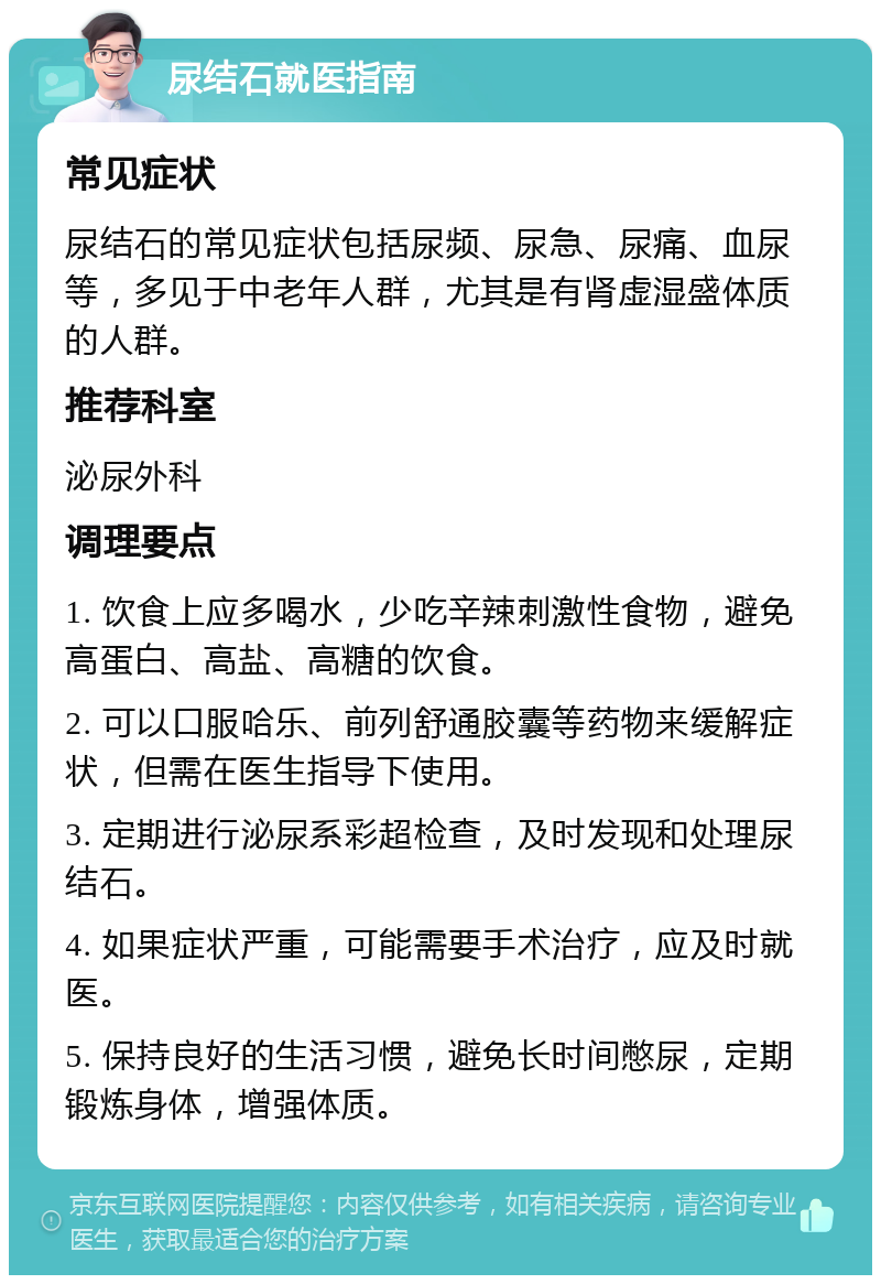 尿结石就医指南 常见症状 尿结石的常见症状包括尿频、尿急、尿痛、血尿等，多见于中老年人群，尤其是有肾虚湿盛体质的人群。 推荐科室 泌尿外科 调理要点 1. 饮食上应多喝水，少吃辛辣刺激性食物，避免高蛋白、高盐、高糖的饮食。 2. 可以口服哈乐、前列舒通胶囊等药物来缓解症状，但需在医生指导下使用。 3. 定期进行泌尿系彩超检查，及时发现和处理尿结石。 4. 如果症状严重，可能需要手术治疗，应及时就医。 5. 保持良好的生活习惯，避免长时间憋尿，定期锻炼身体，增强体质。