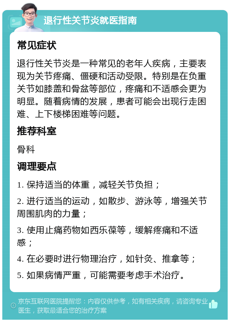 退行性关节炎就医指南 常见症状 退行性关节炎是一种常见的老年人疾病，主要表现为关节疼痛、僵硬和活动受限。特别是在负重关节如膝盖和骨盆等部位，疼痛和不适感会更为明显。随着病情的发展，患者可能会出现行走困难、上下楼梯困难等问题。 推荐科室 骨科 调理要点 1. 保持适当的体重，减轻关节负担； 2. 进行适当的运动，如散步、游泳等，增强关节周围肌肉的力量； 3. 使用止痛药物如西乐葆等，缓解疼痛和不适感； 4. 在必要时进行物理治疗，如针灸、推拿等； 5. 如果病情严重，可能需要考虑手术治疗。