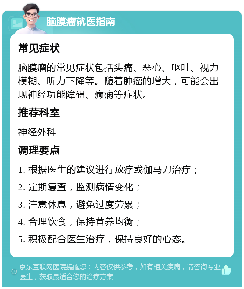 脑膜瘤就医指南 常见症状 脑膜瘤的常见症状包括头痛、恶心、呕吐、视力模糊、听力下降等。随着肿瘤的增大，可能会出现神经功能障碍、癫痫等症状。 推荐科室 神经外科 调理要点 1. 根据医生的建议进行放疗或伽马刀治疗； 2. 定期复查，监测病情变化； 3. 注意休息，避免过度劳累； 4. 合理饮食，保持营养均衡； 5. 积极配合医生治疗，保持良好的心态。