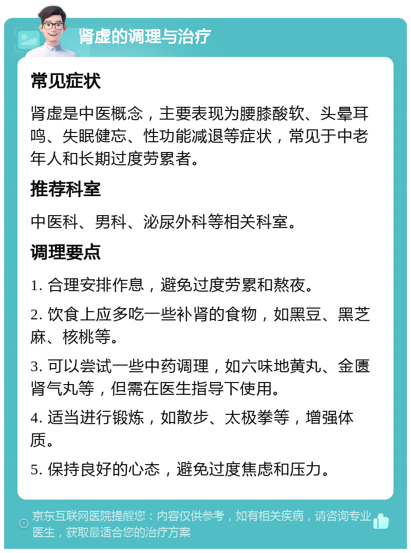 肾虚的调理与治疗 常见症状 肾虚是中医概念，主要表现为腰膝酸软、头晕耳鸣、失眠健忘、性功能减退等症状，常见于中老年人和长期过度劳累者。 推荐科室 中医科、男科、泌尿外科等相关科室。 调理要点 1. 合理安排作息，避免过度劳累和熬夜。 2. 饮食上应多吃一些补肾的食物，如黑豆、黑芝麻、核桃等。 3. 可以尝试一些中药调理，如六味地黄丸、金匮肾气丸等，但需在医生指导下使用。 4. 适当进行锻炼，如散步、太极拳等，增强体质。 5. 保持良好的心态，避免过度焦虑和压力。