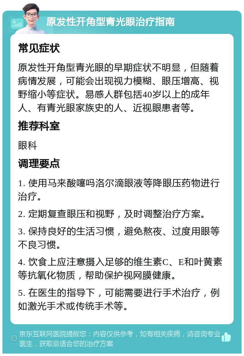 原发性开角型青光眼治疗指南 常见症状 原发性开角型青光眼的早期症状不明显，但随着病情发展，可能会出现视力模糊、眼压增高、视野缩小等症状。易感人群包括40岁以上的成年人、有青光眼家族史的人、近视眼患者等。 推荐科室 眼科 调理要点 1. 使用马来酸噻吗洛尔滴眼液等降眼压药物进行治疗。 2. 定期复查眼压和视野，及时调整治疗方案。 3. 保持良好的生活习惯，避免熬夜、过度用眼等不良习惯。 4. 饮食上应注意摄入足够的维生素C、E和叶黄素等抗氧化物质，帮助保护视网膜健康。 5. 在医生的指导下，可能需要进行手术治疗，例如激光手术或传统手术等。