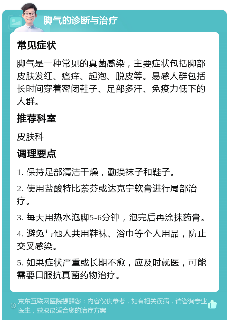 脚气的诊断与治疗 常见症状 脚气是一种常见的真菌感染，主要症状包括脚部皮肤发红、瘙痒、起泡、脱皮等。易感人群包括长时间穿着密闭鞋子、足部多汗、免疫力低下的人群。 推荐科室 皮肤科 调理要点 1. 保持足部清洁干燥，勤换袜子和鞋子。 2. 使用盐酸特比萘芬或达克宁软膏进行局部治疗。 3. 每天用热水泡脚5-6分钟，泡完后再涂抹药膏。 4. 避免与他人共用鞋袜、浴巾等个人用品，防止交叉感染。 5. 如果症状严重或长期不愈，应及时就医，可能需要口服抗真菌药物治疗。