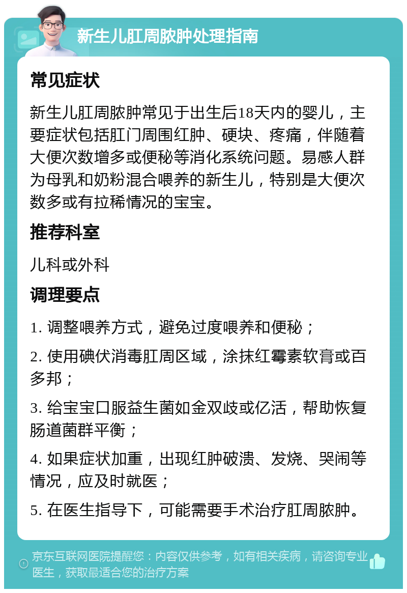 新生儿肛周脓肿处理指南 常见症状 新生儿肛周脓肿常见于出生后18天内的婴儿，主要症状包括肛门周围红肿、硬块、疼痛，伴随着大便次数增多或便秘等消化系统问题。易感人群为母乳和奶粉混合喂养的新生儿，特别是大便次数多或有拉稀情况的宝宝。 推荐科室 儿科或外科 调理要点 1. 调整喂养方式，避免过度喂养和便秘； 2. 使用碘伏消毒肛周区域，涂抹红霉素软膏或百多邦； 3. 给宝宝口服益生菌如金双歧或亿活，帮助恢复肠道菌群平衡； 4. 如果症状加重，出现红肿破溃、发烧、哭闹等情况，应及时就医； 5. 在医生指导下，可能需要手术治疗肛周脓肿。