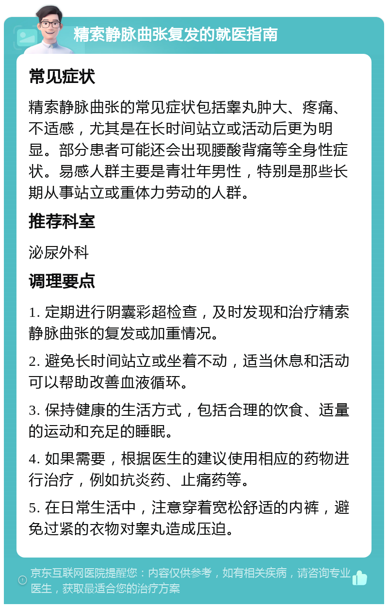 精索静脉曲张复发的就医指南 常见症状 精索静脉曲张的常见症状包括睾丸肿大、疼痛、不适感，尤其是在长时间站立或活动后更为明显。部分患者可能还会出现腰酸背痛等全身性症状。易感人群主要是青壮年男性，特别是那些长期从事站立或重体力劳动的人群。 推荐科室 泌尿外科 调理要点 1. 定期进行阴囊彩超检查，及时发现和治疗精索静脉曲张的复发或加重情况。 2. 避免长时间站立或坐着不动，适当休息和活动可以帮助改善血液循环。 3. 保持健康的生活方式，包括合理的饮食、适量的运动和充足的睡眠。 4. 如果需要，根据医生的建议使用相应的药物进行治疗，例如抗炎药、止痛药等。 5. 在日常生活中，注意穿着宽松舒适的内裤，避免过紧的衣物对睾丸造成压迫。