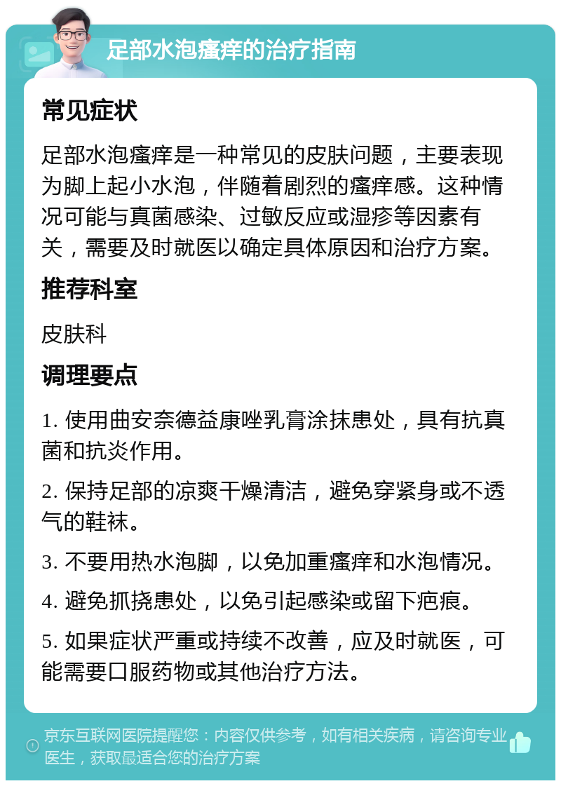 足部水泡瘙痒的治疗指南 常见症状 足部水泡瘙痒是一种常见的皮肤问题，主要表现为脚上起小水泡，伴随着剧烈的瘙痒感。这种情况可能与真菌感染、过敏反应或湿疹等因素有关，需要及时就医以确定具体原因和治疗方案。 推荐科室 皮肤科 调理要点 1. 使用曲安奈德益康唑乳膏涂抹患处，具有抗真菌和抗炎作用。 2. 保持足部的凉爽干燥清洁，避免穿紧身或不透气的鞋袜。 3. 不要用热水泡脚，以免加重瘙痒和水泡情况。 4. 避免抓挠患处，以免引起感染或留下疤痕。 5. 如果症状严重或持续不改善，应及时就医，可能需要口服药物或其他治疗方法。